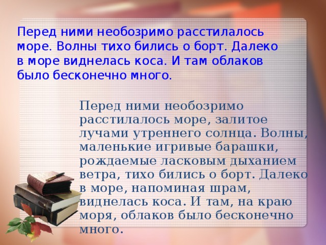 Перед ними необозримо расстилалось море. Волны тихо бились о борт. Далеко в море виднелась коса. И там облаков было бесконечно много.   Перед ними необозримо расстилалось море, залитое лучами утреннего солнца. Волны, маленькие игривые барашки, рождаемые ласковым дыханием ветра, тихо бились о борт. Далеко в море, напоминая шрам, виднелась коса. И там, на краю моря, облаков было бесконечно много.