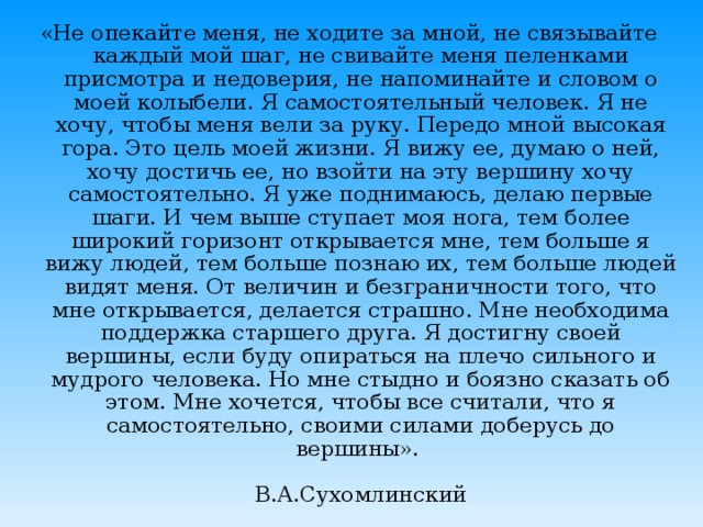 «Не опекайте меня, не ходите за мной, не связывайте каждый мой шаг, не свивайте меня пеленками присмотра и недоверия, не напоминайте и словом о моей колыбели. Я самостоятельный человек. Я не хочу, чтобы меня вели за руку. Передо мной высокая гора. Это цель моей жизни. Я вижу ее, думаю о ней, хочу достичь ее, но взойти на эту вершину хочу самостоятельно. Я уже поднимаюсь, делаю первые шаги. И чем выше ступает моя нога, тем более широкий горизонт открывается мне, тем больше я вижу людей, тем больше познаю их, тем больше людей видят меня. От величин и безграничности того, что мне открывается, делается страшно. Мне необходима поддержка старшего друга. Я достигну своей вершины, если буду опираться на плечо сильного и мудрого человека. Но мне стыдно и боязно сказать об этом. Мне хочется, чтобы все считали, что я самостоятельно, своими силами доберусь до вершины».   В.А.Сухомлинский