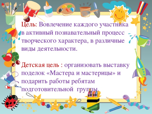 Цель: Вовлечение каждого участника в активный познавательный процесс творческого характера, в различные виды деятельности. Детская цель : организовать выставку поделок «Мастера и мастерицы» и подарить работы ребятам подготовительной группы.