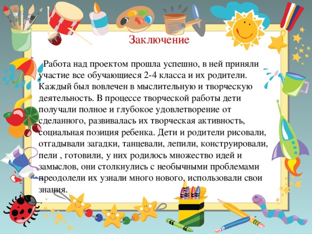 Заключение  Работа над проектом прошла успешно, в ней приняли участие все обучающиеся 2-4 класса и их родители. Каждый был вовлечен в мыслительную и творческую деятельность. В процессе творческой работы дети получали полное и глубокое удовлетворение от сделанного, развивалась их творческая активность, социальная позиция ребенка. Дети и родители рисовали, отгадывали загадки, танцевали, лепили, конструировали, пели , готовили, у них родилось множество идей и замыслов, они столкнулись с необычными проблемами преодолели их узнали много нового, использовали свои знания.