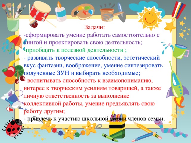 Задачи: -сформировать умение работать самостоятельно с книгой и проектировать свою деятельность; -приобщать к полезной деятельности ; - развивать творческие способности, эстетический вкус фантазии, воображение, умение синтезировать полученные ЗУН и выбирать необходимые; - воспитывать способность к взаимопониманию, интерес к творческим усилиям товарищей, а также личную ответственность за выполнение коллективной работы, умение предъявлять свою работу другим; - привлечь к участию школьной жизни членов семьи.