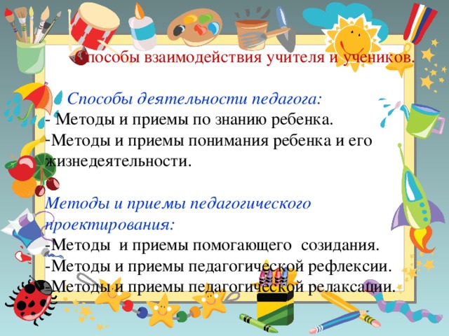 Способы взаимодействия учителя и учеников.  Способы деятельности педагога: - Методы и приемы по знанию ребенка. Методы и приемы понимания ребенка и его жизнедеятельности.  Методы и приемы педагогического проектирования: -Методы и приемы помогающего созидания. -Методы и приемы педагогической рефлексии. -Методы и приемы педагогической релаксации.