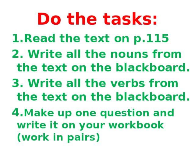 Do the tasks: 1.Read the text on p.115 2. Write all the nouns from the text on the blackboard. 3. Write all the verbs from the text on the blackboard. 4. Make up one question and write it on your workbook (work in pairs)