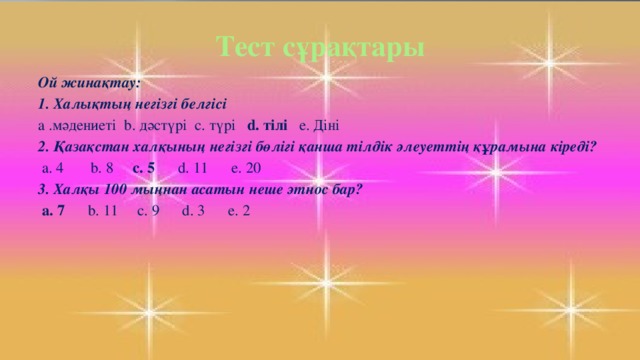 Тест сұрақтары Ой жинақтау: 1. Халықтың негізгі белгісі a .мәдениеті b. дәстүрі c. түрі d. тілі e. Діні 2. Қазақстан халқының негізгі бөлігі қанша тілдік әлеуеттің құрамына кіреді?  a. 4 b. 8 c. 5 d. 11 e. 20 3. Халқы 100 мыңнан асатын неше этнос бар?  a. 7 b. 11 c. 9 d. 3 e. 2  