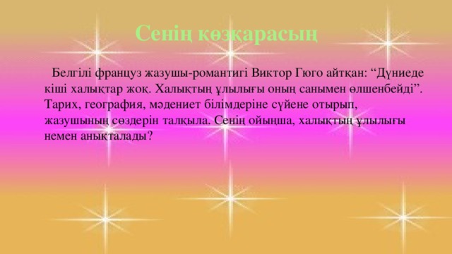 Сенің көзқарасың  Белгілі француз жазушы-романтигі Виктор Гюго айтқан: “Дүниеде кіші халықтар жоқ. Халықтың ұлылығы оның санымен өлшенбейді”. Тарих, география, мәдениет білімдеріне сүйене отырып, жазушының сөздерін талқыла. Сенің ойыңша, халықтың ұлылығы немен анықталады?