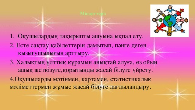 Міндеттері:   1. Оқушылардың тақырыпты ашуына ықпал ету. 2. Есте сақтау қабілеттерін дамытып, пәнге деген қызығушылығын арттыру. 3. Халықтың ұлттық құрамын анықтай алуға, ө з ойын ашық жеткізуге,қорытынды жасай білуге үйрету. 4.Оқушыларды мәтінмен, картамен, статистикалық мәліметтермен жұмыс жасай білуге дағдыландыру .