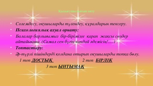 Қызығушылығын ояту   Сәлемдесу, оқушыларды түгендеу, құралдарын тексеру. Психологиялық ахуал орнату: Балалар барлығымыз бір-бірімізге қарап жақсы сөздер айтайықшы. (Самал сен бүгін қандай әдемісің!.....) Топтастыру: Әр-түрлі пішіндерді қолдана отырып оқушыларды топқа бөлу.  1 топ ДОСТЫҚ 2 топ БІРЛІК  3 топ ЫНТЫМАҚ