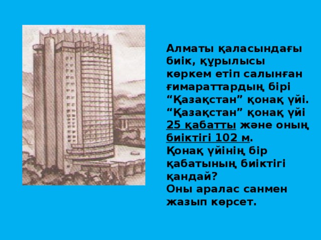 Алматы қаласындағы биік, құрылысы көркем етіп салынған ғимараттардың бірі “Қазақстан” қонақ үйі. “Қазақстан” қонақ үйі 25 қабатты және оның биіктігі 102 м . Қонақ үйінің бір қабатының биіктігі қандай? Оны аралас санмен жазып көрсет.