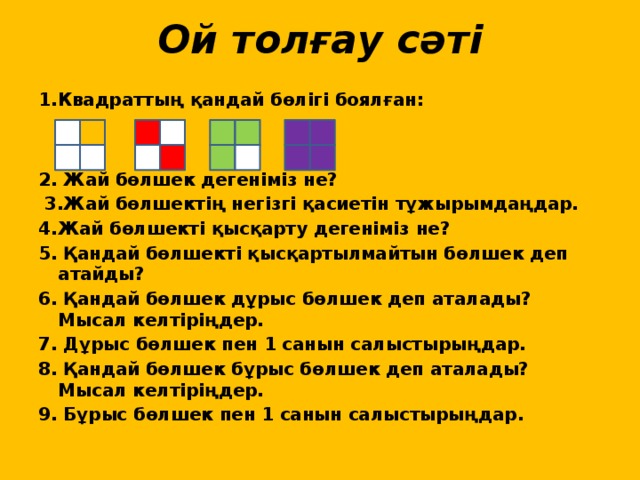 Ой толғау сәті 1.Квадраттың қандай бөлігі боялған:    2. Жай бөлшек дегеніміз не?  3.Жай бөлшектің негізгі қасиетін тұжырымдаңдар. 4.Жай бөлшекті қысқарту дегеніміз не? 5. Қандай бөлшекті қысқартылмайтын бөлшек деп атайды? 6. Қандай бөлшек дұрыс бөлшек деп аталады? Мысал келтіріңдер. 7. Дұрыс бөлшек пен 1 санын салыстырыңдар. 8. Қандай бөлшек бұрыс бөлшек деп аталады? Мысал келтіріңдер. 9. Бұрыс бөлшек пен 1 санын салыстырыңдар.