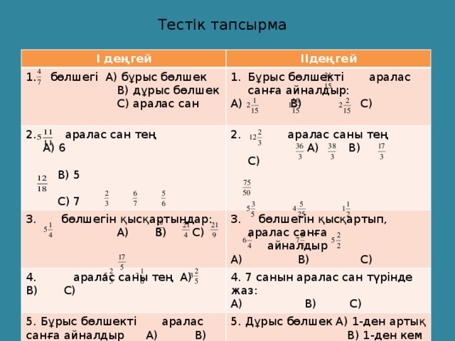 Тестік тапсырма І деңгей ІІдеңгей  бөлшегі А) бұрыс бөлшек  В) дұрыс бөлшек Бұрыс бөлшекті аралас санға айналдыр:  аралас сан тең А) 6  бөлшегін қысқартыңдар:  С) аралас сан А) В) С)  В) 5  аралас саны тең 4. аралас саны тең А) В) С)  А) В) С)  бөлшегін қысқартып, аралас санға  А) В) С)  С) 7  айналдыр 4. 7 санын аралас сан түрінде жаз: 5. Бұрыс бөлшекті аралас санға айналдыр А) В) С) А) В) С) А) В) С) 5. Дұрыс бөлшек А) 1-ден артық  В) 1-ден кем  С) 1-ге тең.