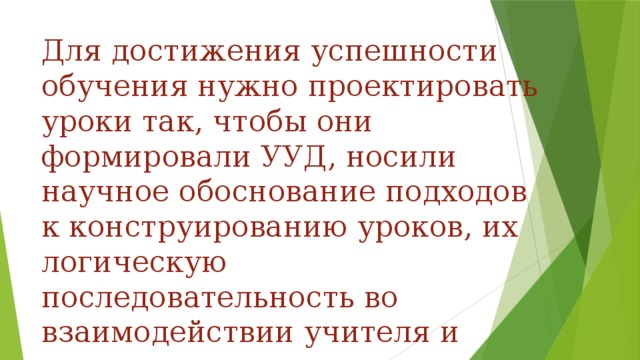 Для достижения успешности обучения нужно проектировать уроки так, чтобы они формировали УУД, носили научное обоснование подходов к конструированию уроков, их логическую последовательность во взаимодействии учителя и учеников.