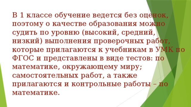 В 1 классе обучение ведется без оценок, поэтому о качестве образования можно судить по уровню (высокий, средний, низкий) выполнения проверочных работ, которые прилагаются к учебникам в УМК по ФГОС и представлены в виде тестов: по математике, окружающему миру; самостоятельных работ, а также прилагаются и контрольные работы – по математике.