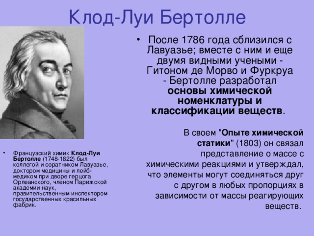 Клод-Луи Бертолле После 1786 года сблизился с Лавуазье; вместе с ним и еще двумя видными учеными - Гитоном де Морво и Фуркруа - Бертолле разработал основы химической номенклатуры и классификации веществ .   В своем 