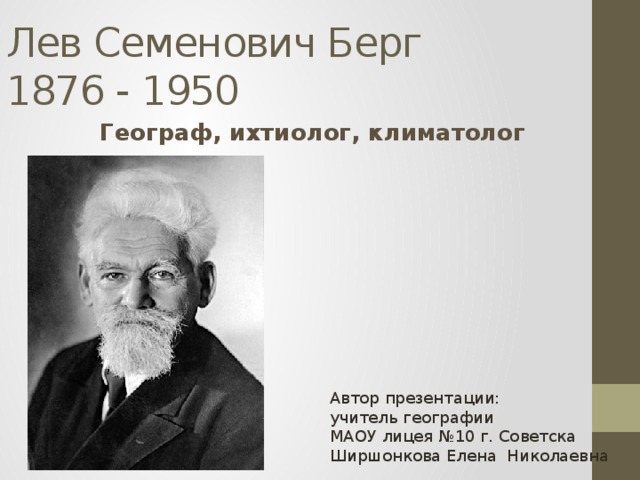 Лев Семенович Берг  1876 - 1950 Географ, ихтиолог, климатолог Автор презентации: учитель географии МАОУ лицея №10 г. Советска Ширшонкова Елена Николаевна