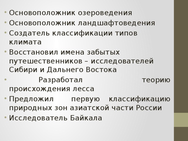 Основоположник озероведения Основоположник ландшафтоведения Создатель классификации типов климата Восстановил имена забытых путешественников – исследователей Сибири и Дальнего Востока  Разработал теорию происхождения лесса Предложил первую классификацию природных зон азиатской части России Исследователь Байкала