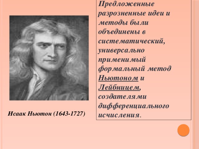 Предложенные разрозненные идеи и методы были объединены в систематический, универсально применимый формальный метод Ньютоном и Лейбницем , создателями дифференциального исчисления . Исаак Ньютон (1643-1727)