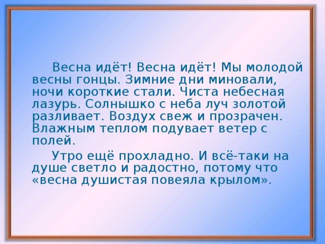 Весна идёт! Весна идёт! Мы молодой весны гонцы. Зимние дни миновали, ночи короткие стали. Чиста небесная лазурь. Солнышко с неба луч золотой разливает. Воздух свеж и прозрачен. Влажным теплом подувает ветер с полей.   Утро ещё прохладно. И всё-таки на душе светло и радостно, потому что «весна душистая повеяла крылом».