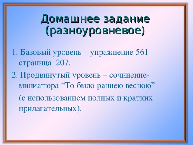 Домашнее задание (разноуровневое) 1. Базовый уровень – упражнение 561 страница 207. 2. Продвинутый уровень – сочинение-миниатюра “То было раннею весною”  (с использованием полных и кратких прилагательных).