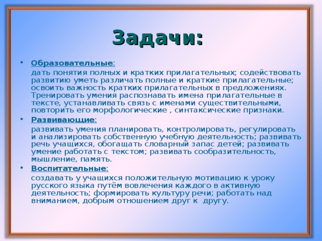 Задачи: Образовательные :   дать понятия полных и кратких прилагательных; содействовать развитию уметь различать полные и краткие прилагательные; освоить важность кратких прилагательных в предложениях. Тренировать умения распознавать имена прилагательные в тексте, устанавливать связь с именами существительными, повторить его морфологические , синтаксические признаки. Развивающие :   развивать умения планировать, контролировать, регулировать и анализировать собственную учебную деятельность; развивать речь учащихся, обогащать словарный запас детей; развивать умение работать с текстом; развивать сообразительность, мышление, память. Воспитательные :   создавать у учащихся положительную мотивацию к уроку русского языка путём вовлечения каждого в активную деятельность; формировать культуру речи; работать над вниманием, добрым отношением друг к другу.