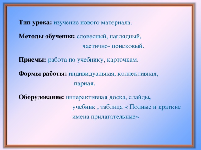 Тип урока: изучение нового материала.   Методы обучения:  словесный, наглядный,  частично- поисковый.   Приемы:  работа по учебнику, карточкам.   Формы работы:  индивидуальная, коллективная,  парная.   Оборудование:  интерактивная доска, слайды ,  учебник , таблица « Полные и краткие  имена прилагательные»