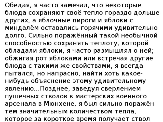 Обедая, я часто замечал, что некоторые блюда сохраняют своё тепло гораздо дольше других, а яблочные пироги и яблоки с миндалём оставались горячими удивительно долго. Сильно поражённый такой необычной способностью сохранять теплоту, которой обладали яблоки, я часто размышлял о ней; обжигая рот яблоками или встречая другие блюда с такими же свойствами, я всегда пытался, но напрасно, найти хоть какое-нибудь объяснение этому удивительному явлению...Позднее, заведуя сверлением пушечных стволов в мастерских военного арсенала в Мюнхене, я был сильно поражён тем значительным количеством тепла, которое за короткое время получает ствол при сверлении. Румфорд ( физик Томсон)