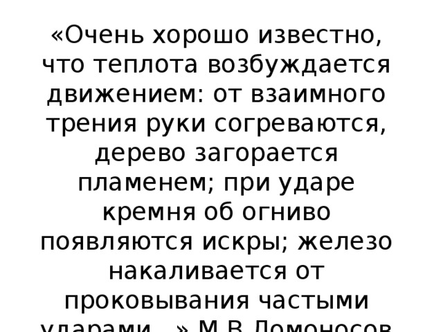 «Очень хорошо известно, что теплота возбуждается движением: от взаимного трения руки согреваются, дерево загорается пламенем; при ударе кремня об огниво появляются искры; железо накаливается от проковывания частыми ударами...» М.В.Ломоносов