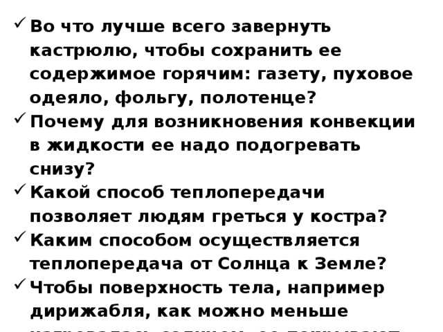 Во что лучше всего завернуть кастрюлю, чтобы сохранить ее содержимое горячим: газету, пуховое одеяло, фольгу, полотенце? Почему для возникновения конвекции в жидкости ее надо подогревать снизу? Какой способ теплопередачи позволяет людям греться у костра? Каким способом осуществляется теплопередача от Солнца к Земле? Чтобы поверхность тела, например дирижабля, как можно меньше нагревалась солнцем, ее покрывают краской. Какую краску следует выбрать для этого: чёрную, синюю, красную, серебристую?