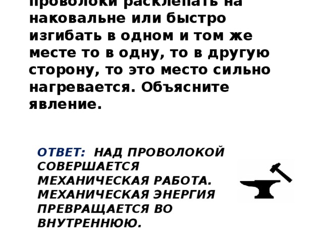 Если кусок алюминиевой проволоки расклепать на наковальне или быстро изгибать в одном и том же месте то в одну, то в другую сторону, то это место сильно нагревается. Объясните явление.  Ответ: Над проволокой совершается механическая работа. Механическая энергия превращается во внутреннюю.