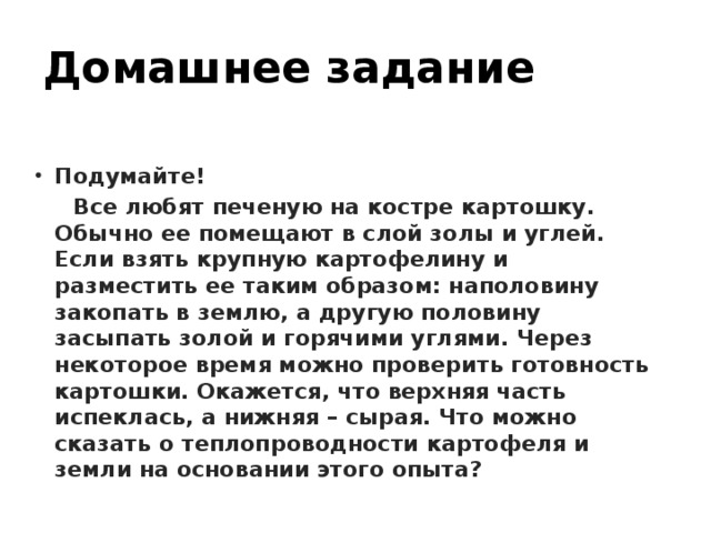 Домашнее задание  Подумайте!  Все любят печеную на костре картошку. Обычно ее помещают в слой золы и углей. Если взять крупную картофелину и разместить ее таким образом: наполовину закопать в землю, а другую половину засыпать золой и горячими углями. Через некоторое время можно проверить готовность картошки. Окажется, что верхняя часть испеклась, а нижняя – сырая. Что можно сказать о теплопроводности картофеля и земли на основании этого опыта?