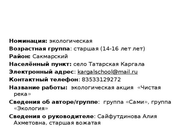 Номинация: экологическая Возрастная группа : старшая (14-16 лет лет) Район: Сакмарский Населённый пункт: село Татарская Каргала Электронный адрес : kargalschool@mail.ru Контактный телефон : 83533129272 Название работы: экологическая акция «Чистая река» Сведения об авторе/группе : группа «Сами», группа «Экология» Сведения о руководителе : Сайфутдинова Алия Ахметовна, старшая вожатая