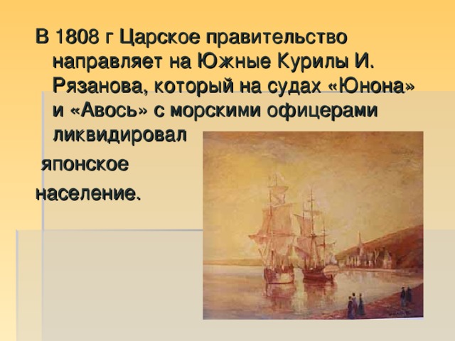 В 1808 г Царское правительство направляет на Южные Курилы И. Рязанова, который на судах «Юнона» и «Авось» с морскими офицерами ликвидировал  японское население.