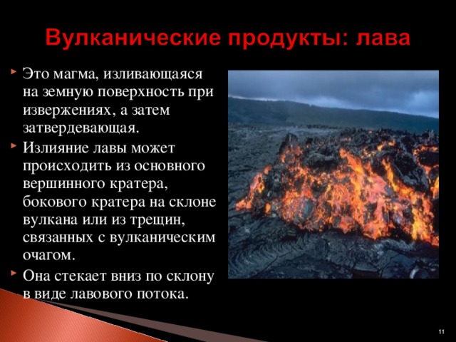 Это магма, изливающаяся на земную поверхность при извержениях, а затем затвердевающая. Излияние лавы может происходить из основного вершинного кратера, бокового кратера на склоне вулкана или из трещин, связанных с вулканическим очагом. Она стекает вниз по склону в виде лавового потока.