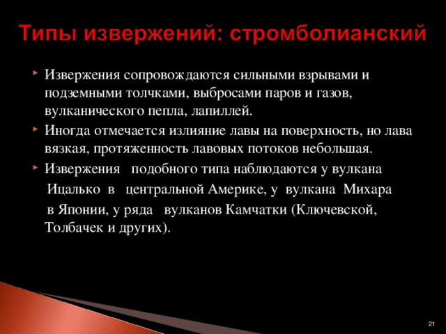 Извержения сопровождаются сильными взрывами и подземными толчками, выбросами паров и газов, вулканического пепла, лапиллей. Иногда отмечается излияние лавы на поверхность, но лава вязкая, протяженность лавовых потоков небольшая. Извержения   подобного типа наблюдаются у вулкана