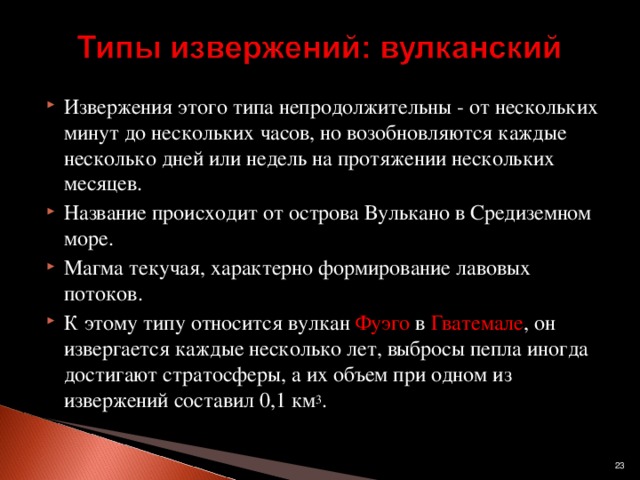 Извержения этого типа непродолжительны - от нескольких минут до нескольких часов, но возобновляются каждые несколько дней или недель на протяжении нескольких месяцев. Название происходит от острова Вулькано в Средиземном море. Магма текучая, характерно формирование лавовых потоков. К этому типу относится вулкан Фуэго в Гватемале , он извергается каждые несколько лет, выбросы пепла иногда достигают стратосферы, а их объем при одном из извержений составил 0,1 км 3 .