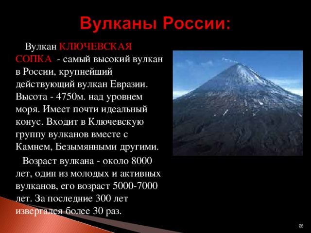 Вулкан КЛЮЧЕВСКАЯ СОПКА - самый высокий вулкан в России, крупнейший действующий вулкан Евразии. Высота - 4750м. над уровнем моря. Имеет почти идеальный конус. Входит в Ключевскую группу вулканов вместе с Камнем, Безымянными другими.  Возраст вулкана - около 8000 лет, один из молодых и активных вулканов, его возраст 5000-7000 лет. За последние 300 лет извергался более 30 раз.