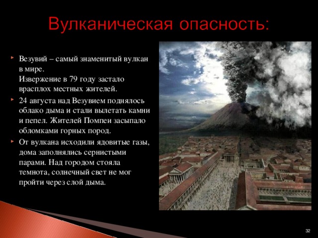 Везувий – самый знаменитый вулкан в мире.  Извержение в 79 году застало врасплох местных жителей. 24 августа над Везувием поднялось облако дыма и стали вылетать камни и пепел. Жителей Помпеи засыпало обломками горных пород. От вулкана исходили ядовитые газы, дома заполнялись сернистыми парами. Над городом стояла темнота, солнечный свет не мог пройти через слой дыма.