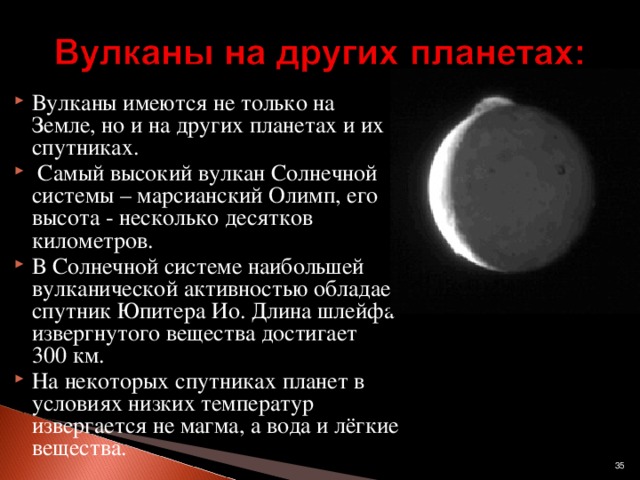 Вулканы имеются не только на Земле, но и на других планетах и их спутниках.  Самый высокий вулкан Солнечной системы – марсианский Олимп, его высота - несколько десятков километров. В Солнечной системе наибольшей вулканической активностью обладает спутник Юпитера Ио. Длина шлейфа извергнутого вещества достигает 300 км. На некоторых спутниках планет в условиях низких температур извергается не магма, а вода и лёгкие вещества.