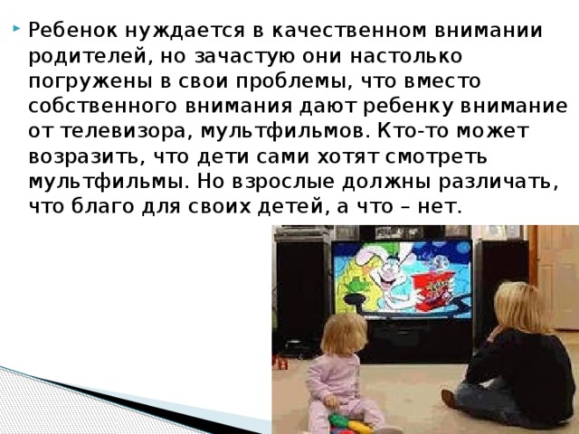 Ребенок нуждается в качественном внимании родителей, но зачастую они настолько погружены в свои проблемы, что вместо собственного внимания дают ребенку внимание от телевизора, мультфильмов. Кто-то может возразить, что дети сами хотят смотреть мультфильмы. Но взрослые должны различать, что благо для своих детей, а что – нет.