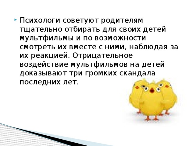 Психологи советуют родителям тщательно отбирать для своих детей мультфильмы и по возможности смотреть их вместе с ними, наблюдая за их реакцией. Отрицательное воздействие мультфильмов на детей доказывают три громких скандала последних лет.