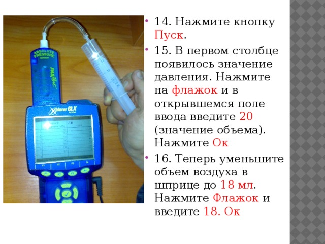 14. Нажмите кнопку Пуск . 15. В первом столбце появилось значение давления. Нажмите на флажок и в открывшемся поле ввода введите 20 (значение объема). Нажмите Ок 16. Теперь уменьшите объем воздуха в шприце до 18 мл . Нажмите Флажок и введите 18. Ок