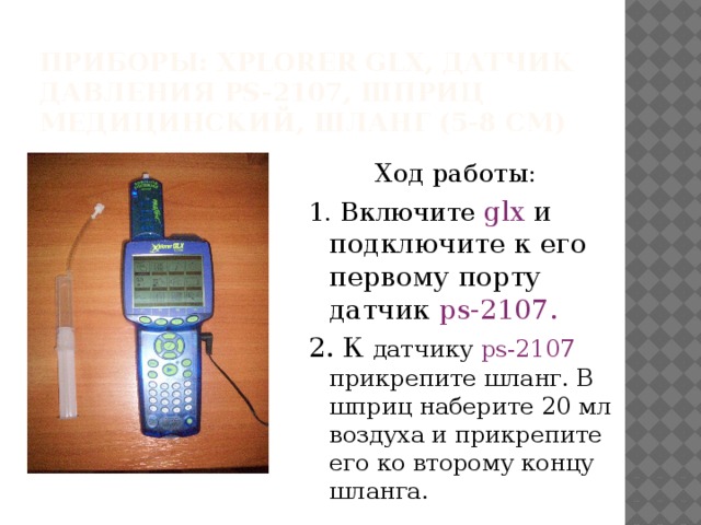 Приборы: Xplorer glx, датчик давления ps-2107, шприц медицинский, шланг (5-8 см) Ход работы: 1. Включите glx и подключите к его первому порту датчик ps-2107. 2. К  датчику ps-2107 прикрепите шланг. В шприц наберите 20 мл воздуха и прикрепите его ко второму концу шланга.