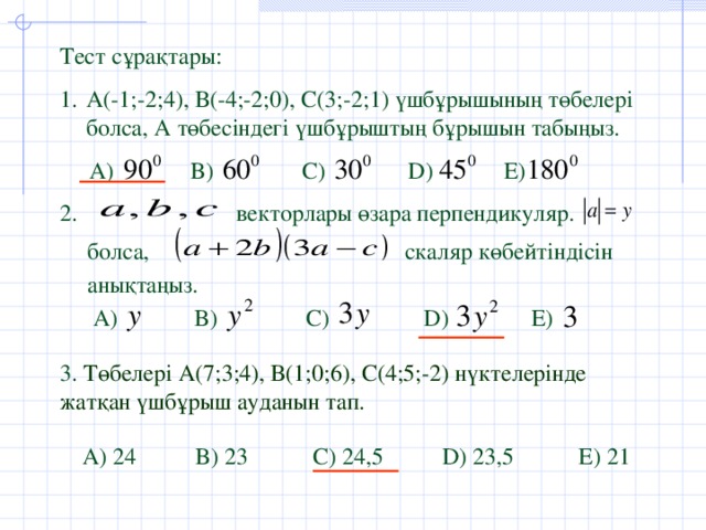 Тест сұрақтары: А (-1;-2;4), В(-4;-2;0), С(3;-2;1) үшбұрышының төбелері болса, А төбесіндегі үшбұрыштың бұрышын табыңыз.  А )  B)  C)  D)  E)  2. векторлары өзара перпендикуляр. болса, скаляр көбейтіндісін анықтаңыз. А )  B)  C)  D)  E) 3. Төбелері А(7;3;4), В(1;0;6), С(4;5;-2) нүктелерінде жатқан үшбұрыш ауданын тап. А ) 24 B) 23 C) 24,5 D) 23,5 E) 21