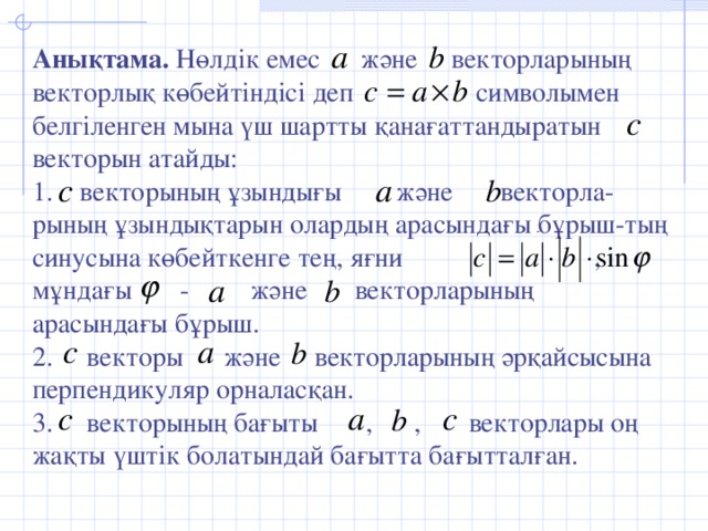 Анықтама. Нөлдік емес және векторларының векторлық көбейтіндісі деп символымен белгіленген мына үш шартты қанағаттандыратын векторын атайды: 1. векторының ұзындығы және векторла-рының ұзындықтарын олардың арасындағы бұрыш-тың синусына көбейткенге тең, яғни , мұндағы - және векторларының арасындағы бұрыш. 2. векторы және векторларының әрқайсысына перпендикуляр орналасқан. 3. векторының бағыты , , векторлары оң жақты үштік болатындай бағытта бағытталған.