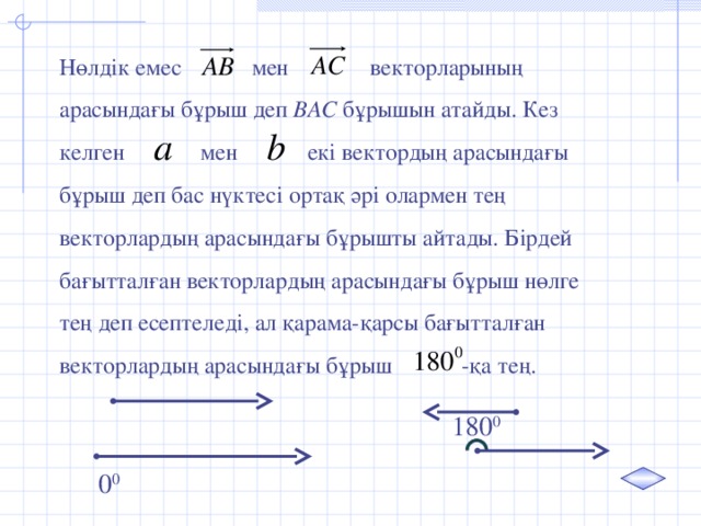 Нөлдік емес мен векторларының арасындағы бұрыш деп ВАС бұрышын атайды. Кез келген  мен екі вектордың арасындағы бұрыш деп бас нүктесі ортақ әрі олармен тең векторлардың арасындағы бұрышты айтады. Бірдей бағытталған векторлардың арасындағы бұрыш нөлге тең деп есептеледі, ал қарама-қарсы бағытталған векторлардың арасындағы бұрыш -қа тең. 180 0 0 0