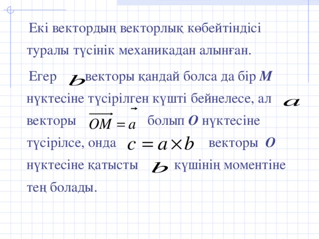 Екі вектордың векторлық көбейтіндісі туралы түсінік механикадан алынған.  Егер векторы қандай болса да бір М  нүктесіне түсірілген күшті бейнелесе, ал векторы болып О  нүктесіне түсірілсе, онда векторы О  нүктесіне қатысты күшінің моментіне тең болады.