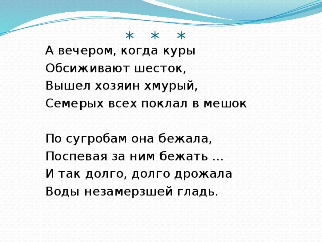 * * *   А вечером, когда куры   Обсиживают шесток,   Вышел хозяин хмурый,   Семерых всех поклал в мешок   По сугробам она бежала,   Поспевая за ним бежать ...   И так долго, долго дрожала   Воды незамерзшей гладь.