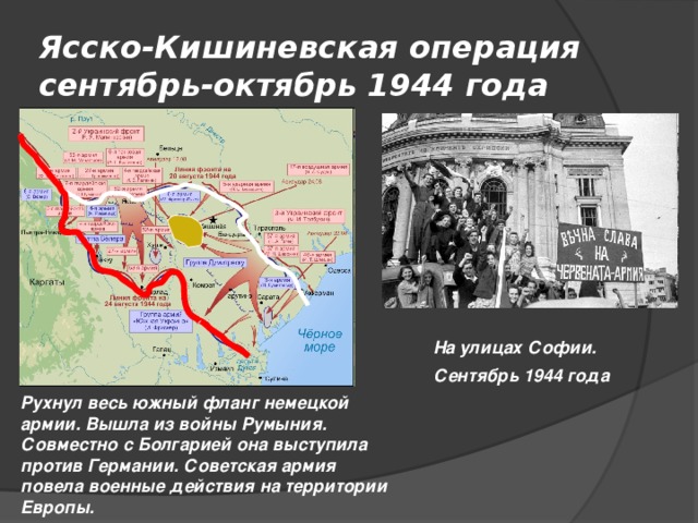 Ясско-Кишиневская операция  сентябрь-октябрь 1944 года На улицах Софии. Сентябрь 1944 года Рухнул весь южный фланг немецкой армии. Вышла из войны Румыния. Совместно с Болгарией она выступила против Германии. Советская армия повела военные действия на территории Европы.