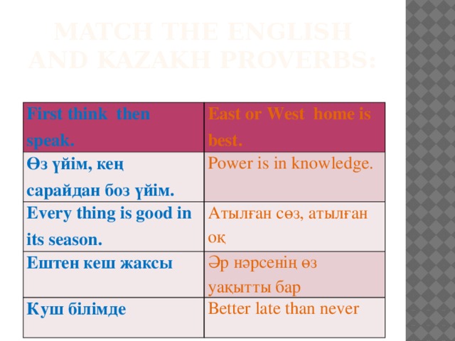 Match the english and kazakh proverbs: First think then speak. East or West home is best. Өз үйім, кең сарайдан боз үйім. Power is in knowledge. Every thing is good in its season. Атылған сөз, атылған оқ Ештен кеш жаксы Әр нәрсенің өз уақытты бар Куш білімде Better late than never
