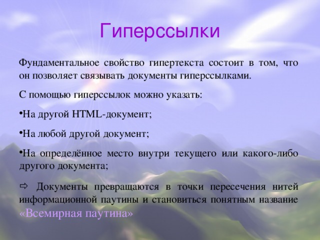 Гиперссылки Фундаментальное свойство гипертекста состоит в том, что он позволяет связывать документы гиперссылками. С помощью гиперссылок можно указать: На другой HTML - документ; На любой другой документ; На определённое место внутри текущего или какого-либо другого документа;   Документы превращаются в точки пересечения нитей информационной паутины и становиться понятным название «Всемирная паутина»