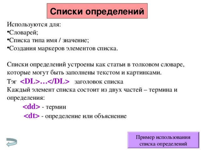 Списки определений Используются для: Словарей; Списка типа имя / значение; Создания маркеров элементов списка.  Списки определений устроены как статьи в толковом словаре, которые могут быть заполнены текстом и картинками. Тэг … заголовок списка Каждый элемент списка состоит из двух частей – термина и определения:   - термин   - определение или объяснение Пример использования списка определений